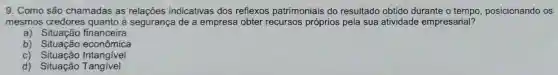 9. Como são chamadas as indicativas dos reflexos patrimoniais do resultado obtido durante o tempo, posicionando OS
mesmos credores quanto à segurança de a empresa obter recursos próprios pela sua atividade empresarial?
a) Situação financeira
b) Situação econômica
c) Situação Intangivel
d) Situação Tangivel