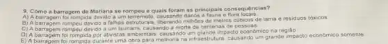 9. Como consequências?
a barragem de Mariana se rompeu e quais foram as principais e flora locais
B) A barragem rompeu devido a falhas estruturais, liberando milhoes de metros cubicos de lama e residuos tóxicos.
C) A barragem rompeu devido a um tsunami, causando a morte de centenas de pessoas
D) A barragem foi rompida por ativistas ambientais causando um grande impacto econômico na regiâo
D) A barragem foi rompida durante uma obra para melhoria na infraestrutura causando um grande impacto económico somente.