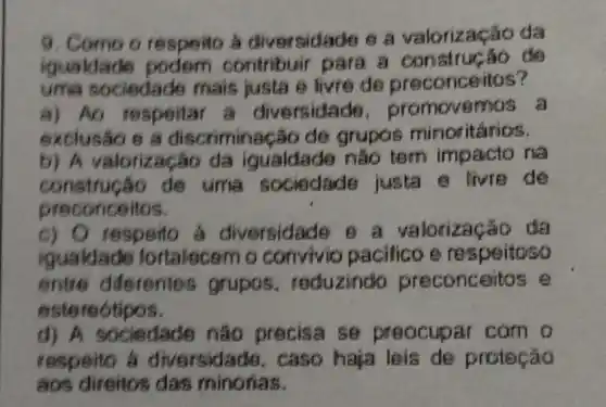 9. Como o respeito a diversidade e a valorizaça o da
iquald contribuir para a construção do
time soc edade mais justa e livre de preconceitos?
a) Ao respoitar a diversidad 6. promovemos a
exclusão e a discrimine Gão de grupos minoritarios.
b) A valorização da iqualdade nǎo tem impacto na
construção de uma sociedade justa e livre de
preconceitos.
c)C respeito á diversidad 9 8 a valorização da
igualdade fortalecem o convivic pacifico e re speitoso
entre diferente grupos reduzindo preconceitos e
este reotipos.
d) A sociedade nào precisa se preocupar com o
respeito a diversid ads, caso haja leis de proteção
aos direitos das minorias.