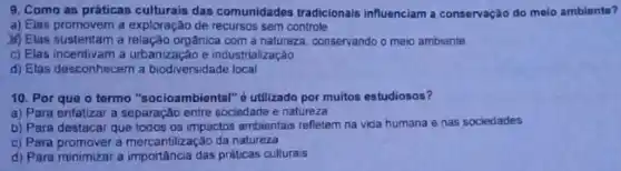 9. Como as práticas culturais das comunidados tradicionals influenciam a conservação do melo ambiante?
a) Elas promovem a exploração de recursos sem controle
M) Elas sustentam a relação orgânica com a natureza, conservando o meio ambiente
c) Elas incentivama urbanização e industrialização
d) Elas desconhecem a biodiversidade local
10. Por que o termo "socioambiental" 6 utilizado por muitos estudiosos?
a) Para enfalizar a separação entre sociedade e natureza
b) Para destacar que todos os impactos ambientas refletem na vida humana e nas sociedades
c) Para promover a mercantilização da natureza
d) Para minimizar a práticas culturais