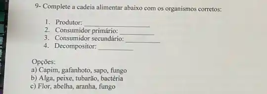 9- Complete a cadeia alimentar abaixo com os organismos corretos:
1. Produtor: __
2. Consumidor primário: __
3. Consumidor secundário: __
4. Decompositor: __
Opçōes:
a) Capim, gafanhoto, sapo fungo
b) Alga, peixe, tubarão bactéria
c) Flor, abelha, aranha fungo