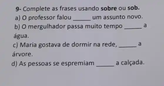 9- Complete as frases usando sobre ou sob.
a)falou __ um assunto novo.
b) 0 nergulhad or passa muito tempo __ a
água.
c) Maria gostava de dormir na rede, __ a
árvore.
d) As pessoas se espremiam __ a calçada.