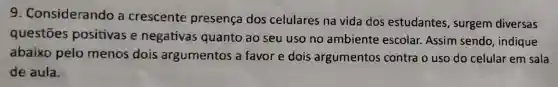 9 . Considerando a crescente presença dos celulares na vida dos estudantes , surgem diversas
questōes positivas e negativas quanto ao seu uso no ambiente escolar. Assim sendo, indique
abaixo pelo menos dois argumentos a favor e dois argumentos contra o uso do celular em sala
de aula.