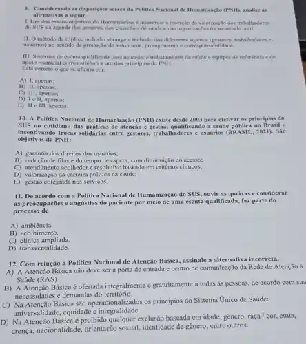 9. Considerando as disposições acerca da Politica Nacional de Humanização (PNH), analise as
afirmativas a seguir.
I. Um dos macro-objetivos do HumanizaSus é incentivar a inserção da valorização dos trabalhadores
do SUS na agenda dos gestores, dos conselhos de saúde e das organizações da sociedade civil.
II. O método da triplice inclusão abrange a inclusão dos diferentes sujeitos (gestores trabalhadores e
usuários) no sentido da produção de autonomia.protagonismo e corresponsabilidade.
III. Sistemas de escuta qualificada para usuários e trabalhadores da saúde e equipes de referência e de
apoio matricial correspondem a um dos princípios da PNH.
Está correto o que se afirma em:
A) I, apenas;
B) II, apenas;
C) III, apenas;
D) I e II, apenas;
E) II e III, apenas.
10. A Política Nacional de Humanização (PNH)existe desde 2003 para efetivar os princípios do
SUS no cotidiano das práticas de atenção e qualificando a saúde pública no Brasil e
incentivando trocas solidárias entre gestores, trabalhadores e usuários (BRASIL , 2021). São
objetivos da PNH:
A) garantia dos direitos dos usuários;
B) redução de filas e do tempo de espera, com diminuição do acesso;
C)acolhedor e resolutivo baseado em critérios clínicos;
D) atendimental carreira politica na saúde;
E) gestão colegiada nos serviços.
11. De acordo com a Politica Nacional de Humanização do SUS ouvir as queixas e considerar
as preocupações e angústias do paciente por meio de uma escuta qualificada, faz parte do
processo de
A) ambiência.
B) acolhimento.
C) clínica ampliada.
D) transversalidade.
12. Com relação à Política Nacional de Atenção Básica assinale a alternativa incorreta.
A) A Atenção Básica não deve ser a porta de entrada e centro de comunicação da Rede de Atenção à
Saúde (RAS)
B) A Atenção Básica é ofertada integralmente e gratuitamente a todas as pessoas, de acordo com sua
necessidades e demandas do território.
C) Na Atenção Básica são operacionalizados os princípios do Sistema Unico de Saúde:
universalidade,equidade e integralidade.
D) Na Atenção Básica é proibido qualquer exclusão baseada em idade , gênero, raça / cor , etnia,
crença nacionalidade orientação sexual , identidade de gênero entre outros.