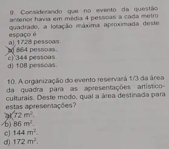 9. Considerando que no evento da questão
anterior havia em média 4 pessoas a cada metro
quadrado, a lotação máxima aproximada deste
espaço é
a), 1728 pessoas.
b) 864 pessoas.
c) 344 pessoas.
d) 108 pessoas.
10. A organização do evento reservará 1/3 da área
da quadra para as apresentaç oes artístico-
culturais. Deste modo, qual a área destinada para
estas apresentações?
72m^2
(b) 86m^2
C) 144m^2
d) 172m^2