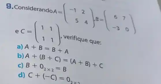 9. Considerando
A=(} -1&2 5&4 )
e C=(} 1&1 1&1 )
verifique que:
a) A+B=B+A
b) A+(B+C)=(A+B)+C
c) B+O_(2times 2)=B
d) C+(-C)=0_(2times 2)