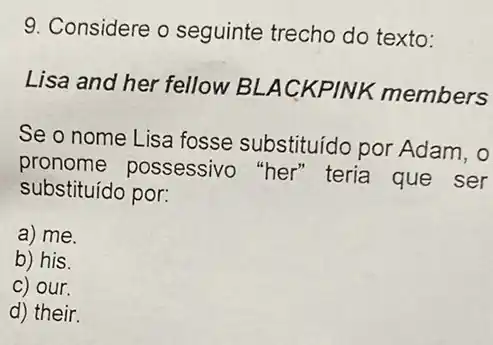 9. Considere o seguinte trecho do texto:
Lisa and her fellow BLACKPINK members
Se o nome Lisa fosse substituído por Adam, 0
pronome possessivo "her" teria que ser
substituído por:
a) me.
b) his.
C) our.
d) their.