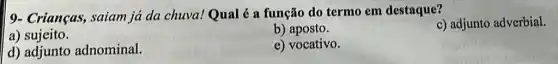 9- Crianças, saiam ja da chuva!Qual é a função do termo em destaque?
c) adjunto adverbial.
a)sujeito.
b) aposto.
d) adjunto adnominal.
e) vocativo.