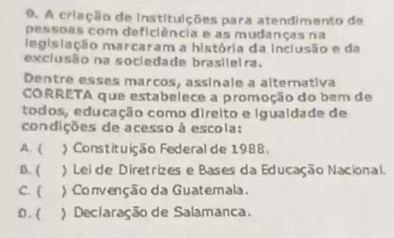 9. A criação de Institulções para atendimento de
pessoas com deficlêncla e as mudancas na
legislação m a historia da Inclusão eda
exclusio na socledade brasllelra.
Dentre esses marcos, assinale a alternativa
CORR CTA que estabelece a promoção do bem de
todos, educação como direlto e Igualdade de
condições de a cesso à escola:
A. ( ) Constituis:io Federal de 1988.
B. ( Lei de Diretrizes e Bases da Educação Nacional.
C. ( ) Convenção da Guatemala.
D. () Declaração de Salamanca.