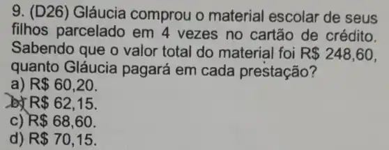 9. (D26 ) Gláucia comprou o material escolar de seus
filhos parcelado em 4 vezes no cartão de crédito.
Sabendo que o valor total do material foi R 248,60
quanto Gláucia pagará em cada prestação?
a) R 60,20
by R 62,15
c) R 68,60
d) R 70,15