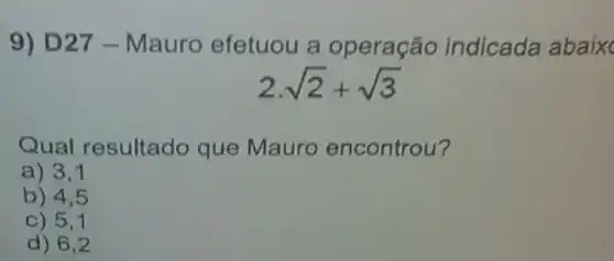 9) D27 - Mauro efetuou a operação indicada abaix
2cdot sqrt (2)+sqrt (3)
Qual resultado que Mauro encontrou?
a) 3,1
b) 4,5
C) 5,1
d) 6,2