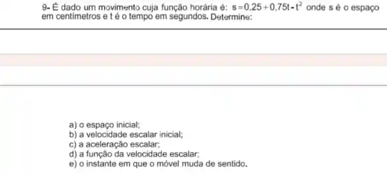 9- É dado um movimento cuja função horária é: s=0,25+0,75t-t^2 onde s é 0 espaço
em centimetros e té o tempo em segundos. Determine:
a) o espaço inicial;
b) a velocidade escalar inicial;
c) a aceleração escalar;
d) a função da velocidade escalar;
e) o instante em que o móvel muda de sentido.