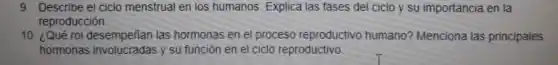 9. Describe el ciclo menstrual en los humanos. Explica las fases del ciclo y su importancia en la
reproducción
10. ¿Qué rol desempeñian las hormonas en el proceso reproductivo humano?Menciona las principales
hormonas involucradas y su función en el ciclo reproductivo