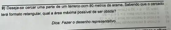 9) Deseja-se cercar uma parte de um terreno com 80 metros de arame, Sabendo que o cercado
terá formato retangular, qual a área máxima possivel de ser obtidà?
Dica: Fazer o desenho representativo.
cisq
( 9