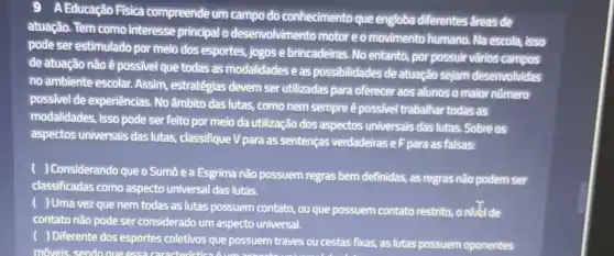 9 A Educação Fisica compreende um campo do conhecimento que engloba diferentes areas de
atuação. Tem como interesse principal o desenvolvimento motor eo movimento humano. Na escola, isso
pode ser estimulado por meio dos esportes, jogos e brincadeiras. No entanto, por possuir vários campos
de atuação nãoê possivel que todas as modalidadeseas possibilidades de atuação sejam desenvolvidas
no ambiente escolar. Assim estratégias devem ser utilizadas para oferecer aos alunos o maior número
possivel de experiências. No âmbito das lutas, como nem sempre é possivel trabalhar todas as
modalidades, isso pode ser feito por meio da utilização dos aspectos universais das lutas. Sobre os
aspectos universais das lutas classifique V para as sentenças verdadeiras eF para as falsas:
) Considerando que o Sumô e a Esgrima não possuem regras bem definidas, as regras não podem ser
classificadas como aspecto universal das lutas.
) Uma vez que nem todas as lutas possuem contato, ou que possuem contato restrito, o nillet de
contato não pode ser considerado um aspecto universal.
) Differente dos esportes coletivos que possuem traves ou cestas fixas, as lutas possuem oponentes
movels, sendo que essa