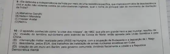 9. Ele defendia a independência da India desobediência
civil e ação não meio de uma resistência pacifica, que implicava em atos de
da India?
(A)Mahatma Gandhi
(B) Nelson Mandela
(C) Yasser Arafat
(D)Nehru
10- O episódio conhecido como "a crise dos misseis", de 1962, que pôs em grande risco a paz mundial, resultou da:
(A) invasão do território sul-coreano pelo exército da Coreia sia do Norte, então apoiada pela União Soviética e pela
China.
(B) intervenção militar realizada pela URSS na com a ocupação de Budapeste e a deposição de I. Nagy.
(C) descoberta, pelos EUA dos trabalhos de instalação de armas nucleares soviéticas em Cuba
(D) criação de um muro em Berlim, pelo governo comunista dividindo fisicamente a cidade e a República
Democrática Alemā.