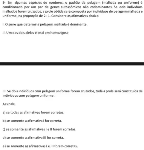 9- Em algumas espécies de roedores, o padrão da pelagem (malhada ou uniforme) é
condicionado por um par de genes autossômicos não codominantes. Se dois individuos
malhados forem cruzados, a prole obtida será composta por individuos de pelagem malhada e
uniforme, na proporção de 2:1 Considere as afirmativas abaixo.
I. O gene que determina pelagem malhada é dominante.
II. Um dos dois alelos é letal em homozigose.
III. Se dois individuos com pelagem uniforme forem cruzados, toda a prole será constituída de
individuos com pelagem uniforme.
Assinale
a) se todas as afirmativas forem corretas.
b) se somente a afirmativa I for correta.
c) se somente as afirmativas I e ll forem corretas.
d) se somente a afirmativa III for correta.
e) se somente as afirmativas I e III forem corretas.