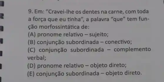 9. Em: "Cravei-Ihe os dentes na carne, com toda
a força que eu tinha", a palavra "que" tem fun-
ção morfossint tica de:
(A) pronome relativo - sujeito;
(B) conjunção subordinada -conectivo;
(C)onjunção subordinada - complemento
verbal;
(D) pronome relativo - objeto direto;
(E) conjunção subordinada -objeto direto.