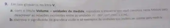 9. Em seu glossário, na letra v
a. com o título Volume -unidades de medida, reproduza o esquema que você construiu neste Módulo para
descrever as relações existentes entre as unidades m^3,dm^3,cm^3,mm^3 Le mL;
b. escreva o significado da grandeza vazão e dê exemplos de unidades que podem ser usadas para medi-la.