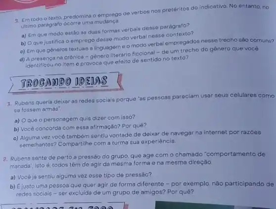 9. Em todo o texto, predomina o emprego de verbos nos pretéritos do indicativo. No entanto no
ultimo parágrafo ocorre uma mudanga.
a) Em que modo estão as duas formas verbais desse parágrafo?
b) Oque justifica o emprego desse modo verbal nesse contexto?
c) Em que gêneros textuais a linguagem e o modo verbal empregados nesse trecho são comuns?
d) A presença na crônica-gênero literário ficcional - de um trecho do gênero que você
identificou no item c provoca que efeito de sentido no texto?
AMDO DED AS
1. Rubens queria deixar as redes socials porque "as pessoas pareciam usar seus celulares como
se fossem armas".
a) Oque 0 personagem quis dizer com isso?
b) Você concorda com essa afirmação? Por quê?
c) Alguma vez você também sentiu vontade de deixar de navegar na internet por razōes
semelhantes? Compartilhe com a turma sua experiência.
2. Rubens sente de perto a pressão do grupo que age com o chamado "comportamento de
manada", isto é, todos têm de agir da mesma forma e na mesma direção.
a) Você já sentiu alguma vez esse tipo de pressão?
b) Éjusto uma pessoa que quer agir de forma diferente - por exemplo, não participando de
redes sociais - ser excluída de um grupo de amigos? Por quê?
__