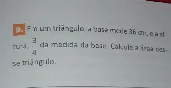 9. Em um triângulo , a base mede 36 cm, e a al-
tura, (3)/(4) da medida da base. Calcule a área des-
se triângulo.