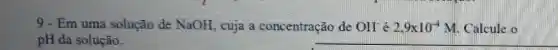 9 - Em uma solução de NaOH, cuja a concentração de OH^- é 2,9times 10^-4M Calcule o
pH da solução.
__