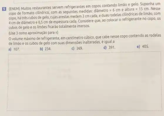 9 (ENEM) Muitos restaurantes servem refrigerantes em copos contendo limão e gelo Suponha um
copo de formato cilíndric , com as seguintes medidas:
dihat (a)metro=6cm e altura=15cm Nesse
copo, há três cubos de gelo, cujas arestas medem 2 cm cada eduas rodelas cilindricas de limão, com
4 cm de diâmetro e 0,5 cm de espessura cada. Considere que, ao colocar o refrigerante no copo, os
cubos de gelo e os limōes ficarão totalmente imersos.
(Use 3 como aproximação para pi )
volume máximo de refrigerante, em centímetro cúbico, que cabe nesse copo contendo as rodelas
de limão e os cubos de gelo com suas dimensões inalteradas , é igual a
a) 107.
b) 234.
c) 369.
d) 391.
e) 405.
square