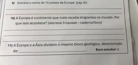 9) Escreva o nome de 15 países da Europa. (pág. 85)
__
10) A Europa é continente que mais recebe imigrantes no mundo. Por
que isso acontece?(escreva 3 causas - caderno/livro)
__
11) A Europa e a Ásia dividem o mesmo bloco geológico , denominado
de: __ Bons estudos! :)
.