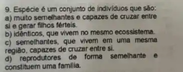 9. Espécie é um conjunto de individuos que sào:
a) muito semelhantes e capazes de cruzar entre
si e gerar filhos férteis.
b) idênticos, que vivem no mesmo ecossistema.
c) semelhantes, que vivem em uma mesma
região, capazes de cruzar entre si.
d) reprodutores de forma semelhante e
constituem uma familia.