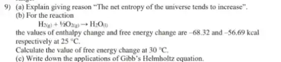 9) (a) Explain giving reason "The net entropy of the universe tends to increase".
(b) For the reaction
H_(2(g))+1/2O_(2(g))arrow H_(2)O_((l))
the values of enthalpy change and free energy change are -68.32 and -56.69kcal
respectively at 25^circ C
Calculate the value of free energy change at 30^circ C
(c) Write down the applications of Gibb's Helmholtz equation.