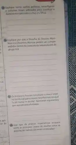 (9) Explique como apelos políticos tecnológicos
e culturais foram utilizados para o
domínio europeu sobre a Asia e a Africa.
um
__
(10) Explique por que a filosofia do Destino Mani-
festo e a Doutrina Monroe podem ser compre-
endidas dentro do contexto do imperialismo do
século XIX.
__
(11) Os britânicos haviam construído o maior impé-
rio territorial queo mundo já tinha visto no qual
"o sol nunca se punha". Apresente argumentos
que apoiem esta afirmação.
__
(12)Que tipo de práticas imperialistas estavam
entre as principais causas de revoltas entre as
populações nativas das áreas colonizadas?
__