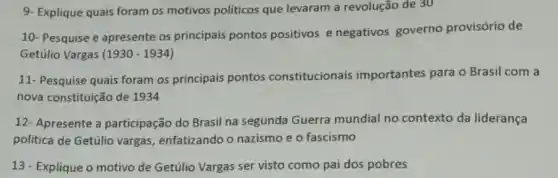 9- Explique quais foram os motivos politicos que levaram a revolução de 30
10- Pesquise e apresente os principais pontos positivos e negativos governo provisório de
Getúlio Vargas (1930 - 1934)
11- Pesquise quais foram os principais pontos constitucionais importantes para o Brasil com a
nova constituição de 1934
12- Apresente a participação do Brasil na segunda Guerra mundial no contexto da liderança
politica de Getúlio vargas enfatizando o nazismo e o fascismo
13 - Explique o motivo de Getúlio Vargas ser visto como pai dos pobres