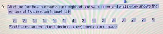 9. All of the families in a particular neighborhood were surveyed and below shows the
number of TVs in each household:
2 2 B 3 0 0 4 2 1 3 3 3 2 2 5
Find the mean (round to 1 decimal place), median and mode.