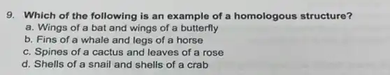 9. Which of the following is an example of a homologous structure?
a. Wings of a bat and wings of a butterfly
b. Fins of a whale and legs of a horse
c. Spines of a cactus and leaves of a rose
d. Shells of a snail and shells of a crab