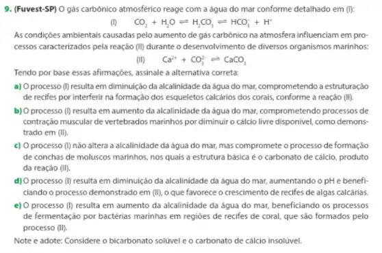 9. (Fuvest-SP) O gás carbônico atmosférico reage com a água do mar conforme detalhado em ():
CO_(2)+H_(2)Oleftharpoons H_(2)CO_(3)leftharpoons HCO_(3)^-+H^+
As condições ambientais causadas pelo aumento de gás carbónico na atmosfera influenciam em pro-
cessos caracterizados pela reação (II) durante o desenvolvimento de diversos organismos marinhos.
(II) Ca^2++CO_(3)^2-leftharpoons CaCO_(3)
Tendo por base essas afirmações, assinale a alternativa correta:
a) O processo (I) resulta em diminuição da alcalinidade da água do mar, comprometendo a estruturação
de recifes por interferir na formação dos esqueletos calcários dos corais, conforme a reação (II)
b) O processo (D) resulta em aumento da alcalinidade da água do mar, comprometendo processos de
contração muscular de vertebrados marinhos por diminuiro cálcio livre disponivel, como demons.
trado em (II).
c) O processo (I) não altera a alcalinidade da água do mar,mas compromete o processo de formação
de conchas de moluscos marinhos, nos quais a estrutura básica é o carbonato de cálcio, produto
da reação (II).
d) O processo (I) resulta em diminuição da alcalinidade da água do mar, aumentando o pH e benefi-
ciando o processo demonstrado em (II) o que favorece o crescimento de recifes de algas calcárias
e) O processo (D) resulta em aumento da alcalinidade da água do mar, beneficiando os processos
de fermentação por bactérias marinhas em regioes de recifes de coral, que sao formados pelo
processo (II)
Note e adote: Considere o bicarbonato solúvel eo carbonato de cálcio insolivel