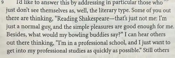 9 I'd like to answer this by addressing in particular those who
just don't see themselves as, well , the literary type . Some of you out
there are thinking "Reading Shakespeare that's just not me : I'm
just a normal guy,and the simple pleasures are good enough for me.
Besides, what would my bowling buddies say?" I can hear others
out there thinking "I'm in a professional school , and I just want to
get into my professional studies as quickly as possible." Still others