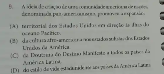 9. A ideia de criação de uma comunidade americana de nações,
denominada pan -americanismo, promoveu a expansão:
(A) territorial dos Estados Unidos em direção as ilhas do
oceano Pacifico.
(B) da cultura afro-americana nos estados sulistas dos Estados
Unidos da América.
(C) da Doutrina do Destino Manifesto a todos os países da
América Latina.
(D) do estilo de vida estadunidense aos países da América Latina