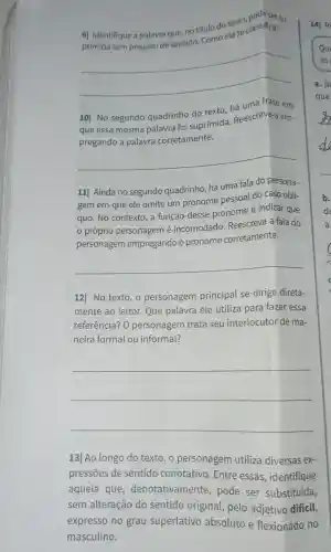 9| Identifique a palavra que, no título do texto classifica?
elase
__
10] No segundo quadrinho do texto há uma frase em
que essa mesma palavra foi suprimida Reescreva-a em-
corretamente
__
11] Ainda no segundo quadrinho há uma fala do persona-
gem em que ele omite um pronome pessoal do caso obli-
quo. No contexto, a função desse pronome é indicar que
próprio personagem é incomodado Reescreva a fala do
personagem empregando o pronome corretamente.
__
12| No texto, 0 personagem principal se dirige direta-
mente ao leitor.Que palavra ele utiliza para fazer essa
referência? O personagem trata seu interlocutor de ma-
neira formal ou informal?
__
13] Ao longo do texto,o personagem utiliza diversas ex-
pressōes de sentido conotativo. Entre essas, identifique
aquela que denotativamente pode ser substituída,
sem alteração do sentido original, pelo adjetivo difícil,
expresso no grau superlativo absoluto e flexionado no
masculino.