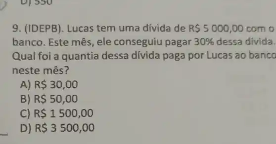 9. (IDEPB). Lucas tem uma divida de R 5000,00 com o
banco. Este mês, ele conseguiu pagar 30%  dessa divida.
Qual foi a quantia dessa dívida paga por Lucas ao banco
neste mês?
A) R 30,00
B) R 50,00
C) R 1500,00
D) R 3500,00