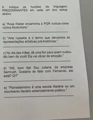 9. Indique as funções da linguagem
PREDOMINANTES em cada um dos textos
abaixo:
a) "Rosa Weber encaminha à PGR noticia-crime
contra Alcolumbre."
__
b) "Arte rupestre é 0 termo que denomina as
representações artisticas pré históricas."
__
c) No dia das mães, dê uma flor para quem cuidou
tão bem de você!Ela vai vibrar de emoção."
__
d) "Alô, bom dia!Sou Juliana, da empresa
Semrush. Gostaria de falar com Fernando, ele
Gostana de falar com Pemando, ete
__
e) "Parnasianismo é uma escola literária ou um
movimento literario essencialmente poético."
__