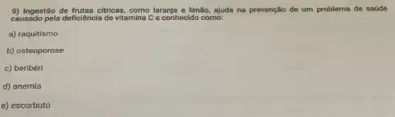 9) Ingestão de frutas cfricas como laranja e limão ajuda na prevenção de um problema de saúde
causado pela deficiência de vitamina C e conhecido como:
a) raquitismo
b) osteoporose
c) beribéri
d) anemia
e) escorbuto