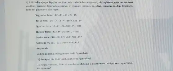 9) João adora jogar figurinhas. Em cada rodada desta semana, ele registrou com um número
positivo, quantas figurinhas ganhou e, com um numero negativo, quantas perdeu. Domingo
João foi passear e não jogou.
Segunda- feira: -17+43+14+23-45
Terça-feira: 24 -7-8 -4 -10 -4+31 -19
Quarta- feira: 19-21+36-100-35+100
Quinta-feira: -23+24-25+26-27+28
Sexta-feira: 210+60-126+63-208+117
Sábado: -99+85-121-310+420+115
Responda:
a) Em qual dia João ganhou mais figurinhas?
b) Em qual dia João ganhou menos figurinhas?
c) Nessa semana, João aumenta ou diminui a quantidade de figurinhas que tinha?
De Quanto?