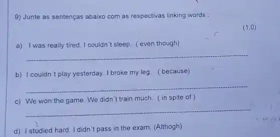 9) Junte as sentenças abaixo com as respectivas linking words :
(1,0)
a) I was really tired I couldn't sleep. ( even though)
__
b) I couldn't play yesterday. I broke my leg. (because)
__
c) We won the game We didn't train much . ( in spite of )
__
d) I studied hard I didn't pass in the exam. (Althogh)