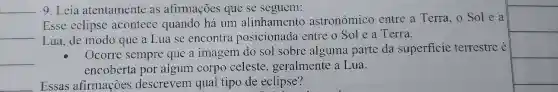 __ 9. Leia atentamente as afirmaçoes que se seguem:
__
Esse eclipse acontece quando há um alinhamento astronômico entre a Terra o Sole a
Lua, de modo que a Lua se encontra posicionada entre o Sol e a Terra.
__
Ocorre sempre que a imagem do sol sobre alguma parte da superficie terrestre é
encoberta por algum corpo celeste , geralmente a Lua.
Essas afirmaçoes descrevem qual tipo de eclipse?
square