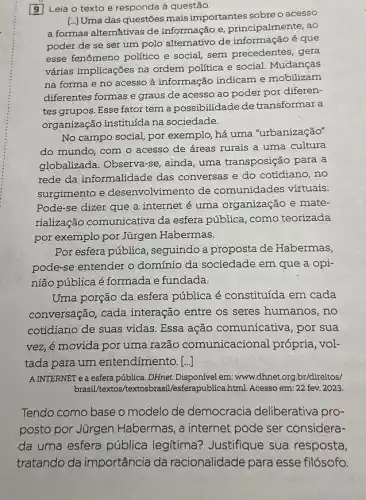 9 Leia o texto e responda à questão.
[..]Uma das questôes mais importantes sobre o acessO
a formas alternativas de informação e , principalmente, ao
poder de se ser um polo alternativo de informação é que
esse fenômeno politico e social, sem precedentes , gera
várias implicações na ordem política e social Mudanças
na forma e no acesso à informação indicam e mobilizam
diferentes formas e graus de acesso ao poder por diferen-
tes grupos. Esse fator tem a possibilidade de transformar a
organização instituída na sociedade.
No campo social, por exemplo, há uma "urbanização"
do mundo, com o acesso de áreas rurais a uma cultura
globalizada. Observa-se ainda, uma transposição para a
rede da informalidade das conversas e do cotidiano, no
surgimento e desenvolvimento de comunidades virtuais.
Pode-se dizer que a internet é uma organização e mate-
rialização comunicativa da esfera pública, como teorizada
por exemplo por Jurgen Habermas.
Por esfera pública , seguindo a proposta de Habermas,
pode-se entender o domínio da sociedade em que a opi-
nião pública é formada e fundada.
Uma porção da esfera pública é constituída em cada
conversação, cada interação entre os seres humanos, no
cotidiano de suas vidas Essa ação comunicativa , por sua
vez, é movida por uma razão comunicacional própria , vol-
tada para um entendimento. [..]]
A INTERNET e a esfera pública. DHnet.Disponível em www.dhnet.org.br/direitos/
brasil/textos/textosbrasi Vesferapublica.html. Acesso em 22 fev. 2023.
Tendo como base o modelo de democracia deliberativa pro-
posto por Jürgen Habermas, a internet pode ser considera-