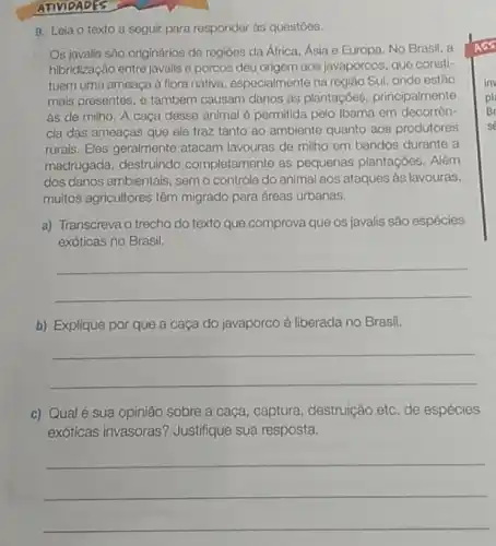 9. Leia o texto a seguir para responder às questoes.
Os javalis são originários de regióes da África Asia e Europa. No Brasil, a
hibridização entre javalis e porcos deu origem aos javaporcos, que consti-
tuem uma ameaça à flora nativa, especialmente na região Sul, onde estão
mais presentes, e também causam danos as plantaçóes principalmente
às de milho. A caça desse animal 6 permitida pelo Ibama em decorrên-
cia das ameaças que ele traz tanto ao ambiente quanto aos produtores
rurais. Eles geralmente atacam lavouras de milho em bandos durante a
madrugada, destruindo completamente as pequenas plantaçōes. Além
dos danos ambientais, sem o controle do animal aos ataques às lavouras,
muitos agricultores têm migrado para dreas urbanas.
a) Transcreva o trecho do texto que comprova que os javalis são espécies
exóticas no Brasil.
__
b) Explique por que a caça do javaporco é liberada no Brasil.
__
c) Qualé sua opinião sobre a caça, captura destruição etc. de espécies
exóticas invasoras?Justifique sua resposta.
__
ATIVIDADES