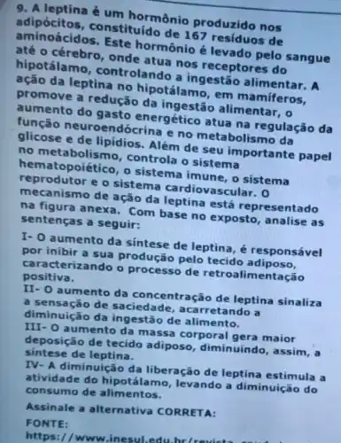 9. A leptina é um hormônio produzido nos
adipócitos,constituído de 167 residuos de
aminoácidos Este hormônio é levado pelo sangue
até o cérebro , onde atua nos receptores do
hipotálamo , controlando a ingestão alimentar. A
ação da leptina no hipotálamo , em mamiferos,
promove a redução da ingestão alimentar, o
aumento do gasto energético atua na regulação da
função endócrina e no metabolismo da
glicose e de lipidios. Além de seu importante papel
no metabolisr no, controla o sistema
hem atopoiético, o sistema imune, o sistema
reprodutor e o sistema cardiovascular. 0
mecanismo de ação da leptina está representado
na figura anexa Com base no exposto, analise as
sentenças a seguir:
I- 0 aumento da sintese de leptina , é responsável
por inibir a sua produção pelo tecido adiposo,
caracterizando o processo de retroalimentação
positiva.
II- 0 aumento da concentração de leptina sinaliza
a sensação de saciedade , acarretando a
diminuição da ingestão de alimento.
III- 0 aumento da massa corporal gera maior
deposição de tecido adiposo , diminuindo, assim, a
sintese de leptina.
IV- A diminuição da liberação de leptina estimula a
atividade do hipotálam o, levando a diminuição do
consumo de alimentos.
Assinale a alternativa CORRETA:
FONTE:
https://www .inesul.edu
belravic