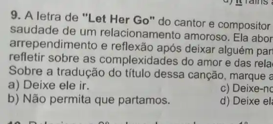 9. A letra de "Let Her Go"do cantor e compositor
saudade de um relacionamento amoroso Ela abor
endime nto e reflexão após deixar alguém par
refletir sobre as complexidades do amor e das rela
Sobre a tradução do título dessa canção , marque a
a) Deixe ele ir.
c) Deixe-no
b) Não permita que partamos.
d) Deixe el