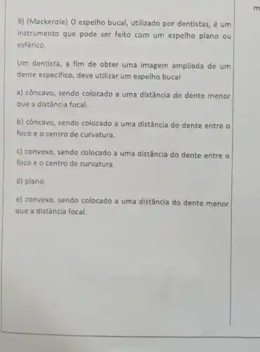 9) (Mackenzie) O espelho bucal, utilizado por dentistas , é um
instrumento que pode ser feito com um espelho plano ou
esférico.
Um dentista, a fim de obter uma imagem ampliada de um
dente especifico, deve utilizar um espelho bucal
a) côncavo, sendo colocado a uma distância do dente menor
que a distância focal.
b) côncavo, sendo colocado a uma distância do dente entre o
foco e o centro de curvatura.
c) convexo, sendo colocado a uma distância do dente entre o
foco e o centro de curvatura.
d) plano.
e) convexo, sendo colocado a uma distância do dente menor
que a distância focal.