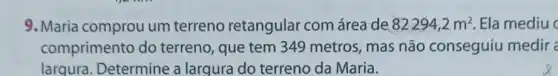 9. Maria comprou um terreno retangular com área de 82294,2m^2 Ela mediu
comprimento do terreno, que tem 349 metros, mas não conseguiu medir a
largura. Determine a largura do terreno da Maria.